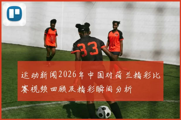 运动新闻2026年中国对荷兰精彩比赛视频回顾及精彩瞬间分析