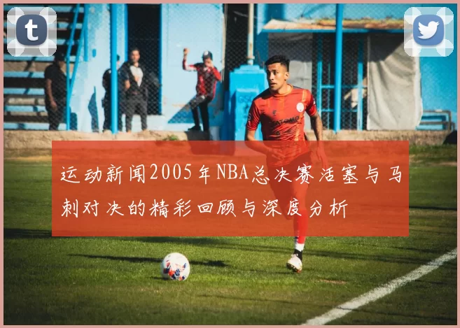 运动新闻2005年NBA总决赛活塞与马刺对决的精彩回顾与深度分析