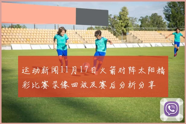 运动新闻11月17日火箭对阵太阳精彩比赛录像回放及赛后分析分享