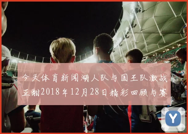 今天体育新闻湖人队与国王队激战正酣2018年12月28日精彩回顾与赛后分析