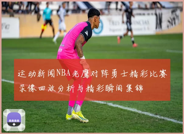 运动新闻NBA老鹰对阵勇士精彩比赛录像回放分析与精彩瞬间集锦