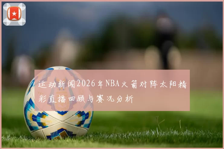 运动新闻2026年NBA火箭对阵太阳精彩直播回顾与赛况分析
